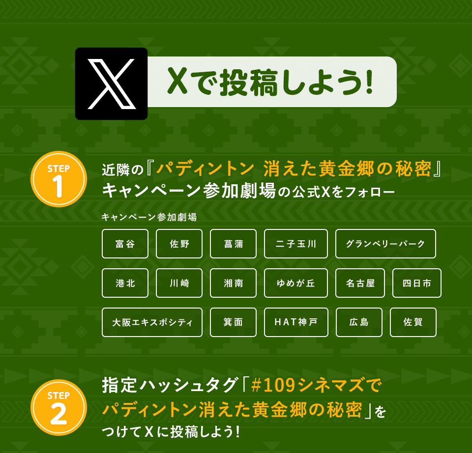 Xで投稿しよう！　STEP1 近隣の『パディントン 消えた黄金郷の秘密』キャンペーン参加劇場の公式Xをフォロー　キャンペーン参加劇場　富谷 佐野 菖蒲 二子玉川 グランベリーパーク 港北 川崎 湘南 ゆめが丘 名古屋 四日市 大阪エキスポシティ 箕面 HAT神戸 広島 佐賀　STEP2 指定ハッシュタグ「#109シネマズでパディントン消えた黄金郷の秘密」をつけてXに投稿しよう！