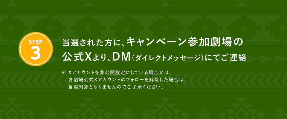 ※「#109シネマズでパディントン消えた黄金郷の秘密」を削除しないよう気を付けて下さい。 STEP3 当選された方に、キャンペーン参加劇場の公式Xより、DM(ダイレクトメッセージ)にてご連絡　※ Xアカウントを非公開設定にしている場合又は、各劇場公式Xアカウントのフォローを解除した場合は、当選対象となりませんのでご了承ください。