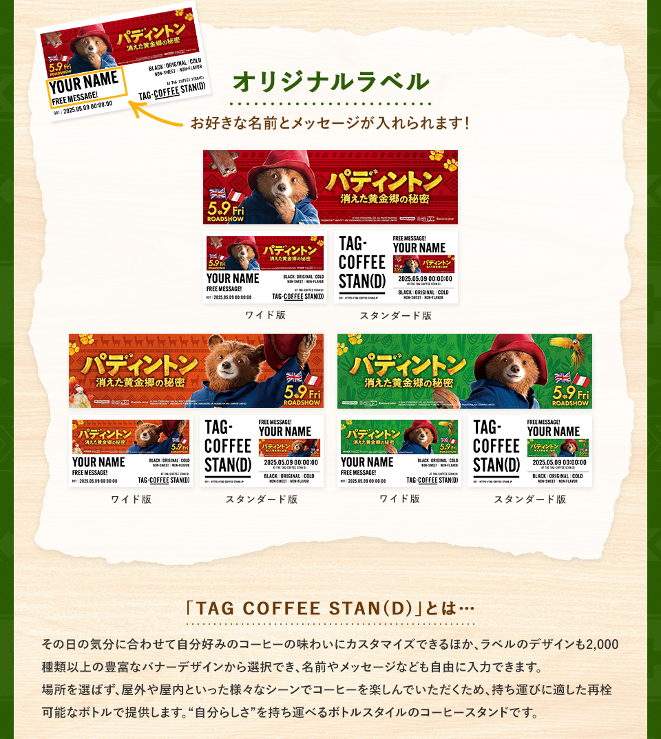 オリジナルラベル　お好きな名前とメッセージが入れられます！ ワイド版　スタンダード版　「TAG COFFEE STAN(D)」とは・・・その日の気分に合わせて自分好みのコーヒーの味わいにカスタマイズできるほか、ラベルのデザインも2,000種類以上の豊富なバナーデザインから選択でき、名前やメッセージなども自由に入力できます。場所を選ばず、屋外や屋内といった様々なシーンでコーヒーを楽しんでいただくため、持ち運びに適した再栓可能なボトルで提供します。“自分らしさ”を持ち運べるボトルスタイルのコーヒースタンドです。