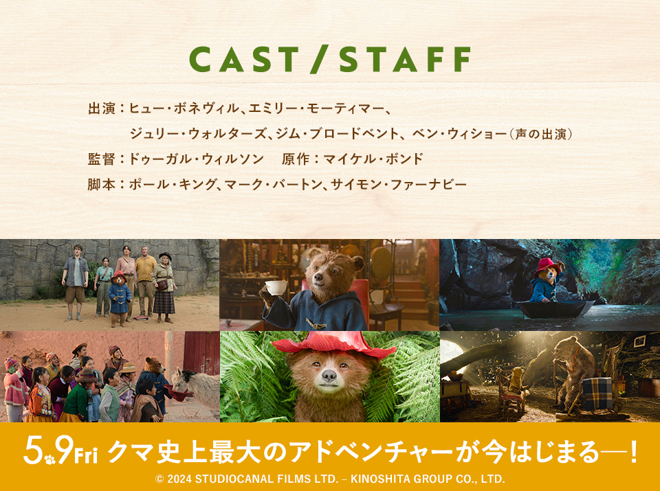 CAST/STAFF　出演：ヒュー・ボネヴィル、エミリー・モーティマー、ジュリー・ウォルターズ、ジム・ブロードベント、 ベン・ウィショー（声の出演） 監督：ドゥーガル・ウィルソン　原作：マイケル・ボンド　脚本：ポール・キング、マーク・バートン、サイモン・ファーナビー　5.9Fri クマ史上最大のアドベンチャーが今はじまる─！ © 2024 STUDIOCANAL FILMS LTD. – KINOSHITA GROUP CO., LTD.
