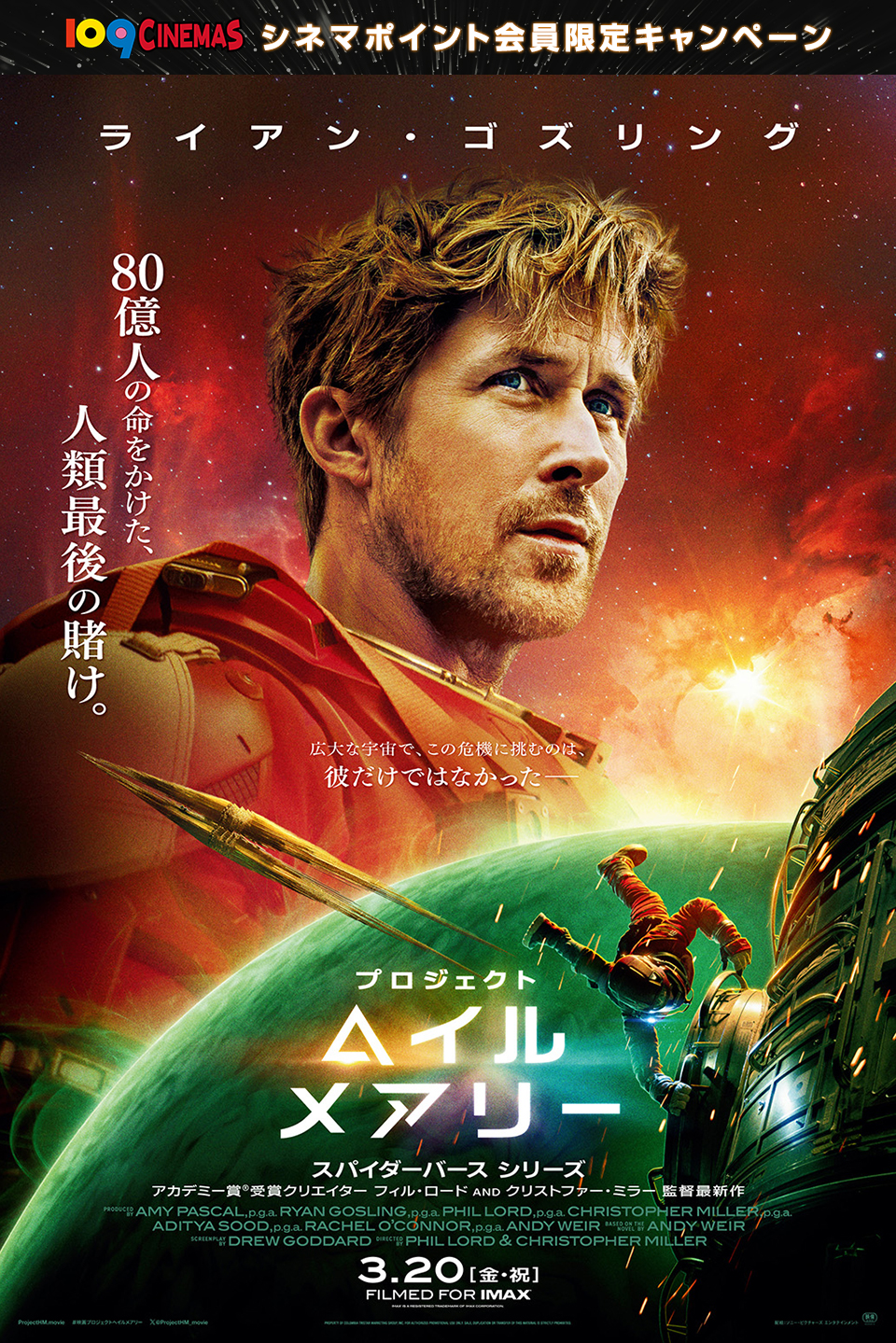 109CINEMAS シネマポイント会員限定キャンペーン　ライアン・ゴズリング　80億人の命をかけた、人類最後の賭け。広大な宇宙で、この危機に挑むのは、彼だけではなかった── 『プロジェクト・ヘイル・メアリー』 スパイダーバース シリーズ　アカデミー賞®受賞クリエイター フィル・ロード AND クリストファー・ミラー監督最新作　3.20[金・祝]FILMED FOR IMAX