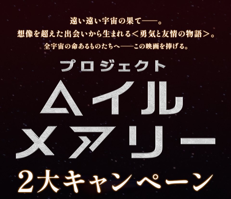 遠い遠い宇宙の果て──。想像を超えた出会いから生まれる＜勇気と友情の物語＞。全宇宙の命あるものたちへ──この映画を捧げる。『プロジェクト・ヘイル・メアリー』2大キャンペーン