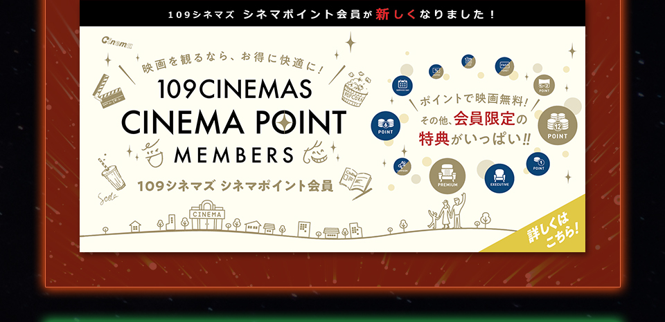 109シネマズ シネマポイント会員が新しくなりました！　映画を観るなら、お得に快適に！109CINEMAS CINEMA POINT MEMBERS 109シネマズ シネマポイント会員　ポイントで映画無料！その他、会員限定の特典がいっぱい！！ 詳しくはこちら！