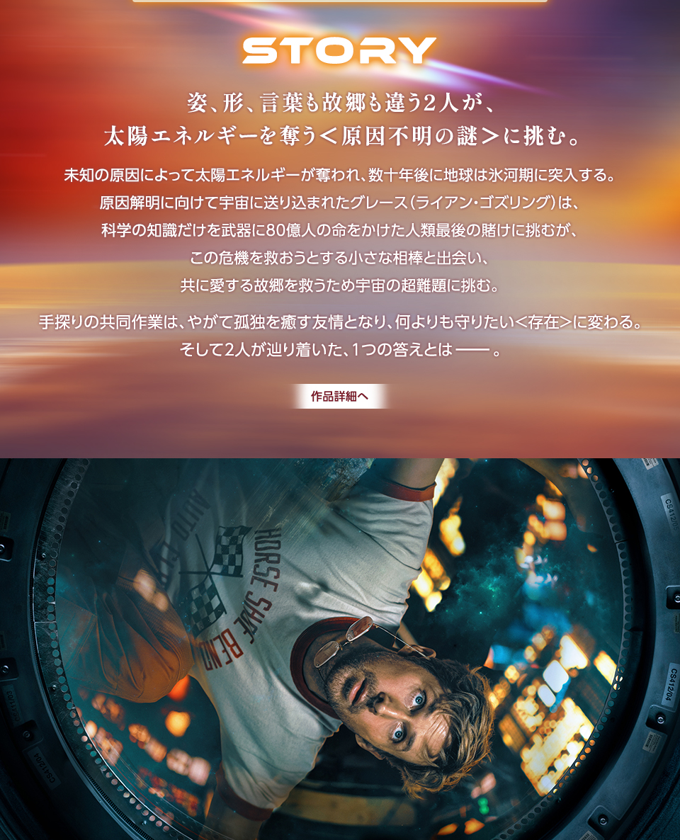 STORY　姿、形、言葉も故郷も違う2人が、太陽エネルギーを奪う＜原因不明の謎＞に挑む。未知の原因によって太陽エネルギーが奪われ、数十年後に地球は氷河期に突入する。原因解明に向けて宇宙に送り込まれたグレース（ライアン・ゴズリング）は、科学の知識だけを武器に80億人の命をかけた人類最後の賭けに挑むが、この危機を救おうとする小さな相棒と出会い、共に愛する故郷を救うため宇宙の超難題に挑む。手探りの共同作業は、やがて孤独を癒す友情となり、何よりも守りたい＜存在＞に変わる。そして2人が辿り着いた、1つの答えとはー。　作品詳細へ