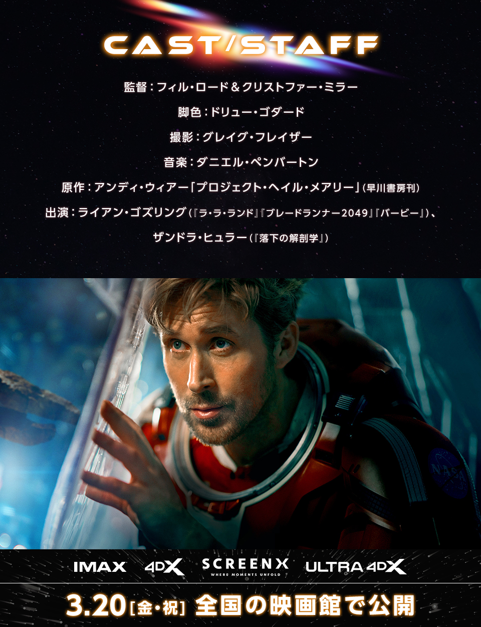 CAST/STAFF　監督：フィル・ロード&クリストファー・ミラー　脚色：ドリュー・ゴダード　撮影：グレイグ・フレイザー　音楽：ダニエル・ペンバートン　原作：アンディ・ウィアー「プロジェクト・ヘイル・メアリー」（早川書房刊）　出演：ライアン・ゴズリング（『ラ・ラ・ランド』『ブレードランナー2049』『バービー』）、ザンドラ・ヒュラー（『落下の解剖学』）　IMAX 4DX SCREENX ULTRA4DX　3.20[金・祝] 全国の映画館で公開