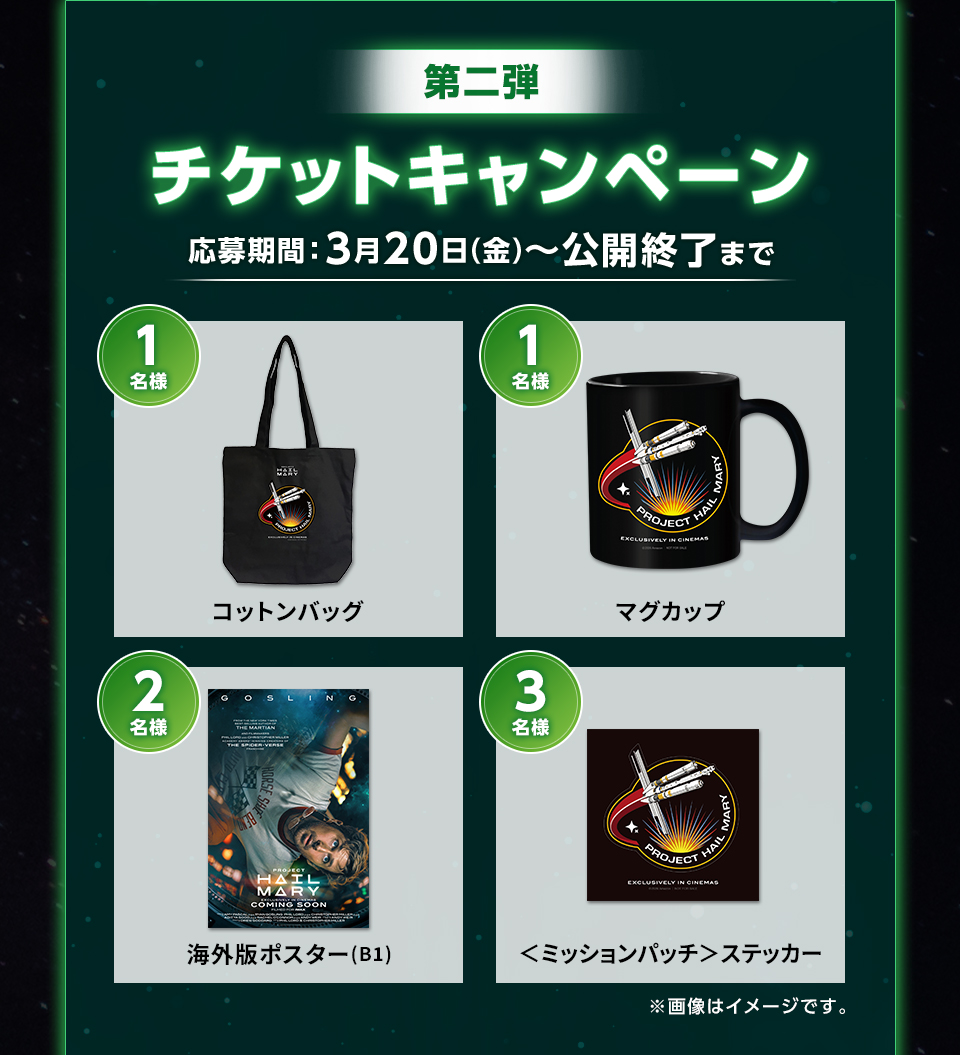 第二弾  チケットキャンペーン 応募期間：3月20日(金)～公開終了まで　賞品：コットンバッグ 1名様　賞品：マグカップ 1名様　賞品：海外版ポスター(B1) 2名様　賞品：＜ミッションパッチ＞ステッカー 3名様　※画像はイメージです。