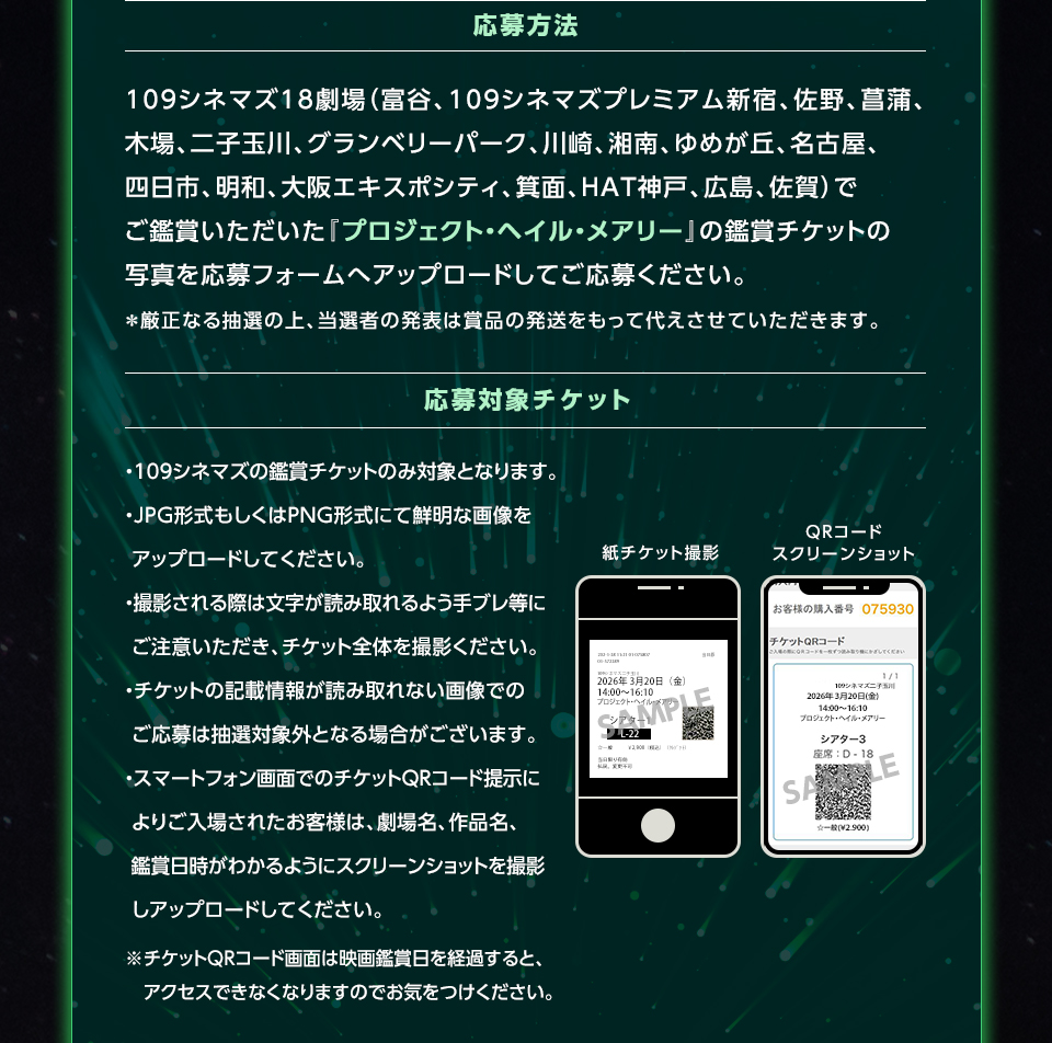 応募方法　109シネマズ18劇場（富谷、109シネマズプレミアム新宿、佐野、菖蒲、木場、二子玉川、グランベリーパーク、川崎、湘南、ゆめが丘、名古屋、四日市、明和、大阪エキスポシティ、箕面、HAT神戸、広島、佐賀）でご鑑賞いただいた『プロジェクト・ヘイル・メアリー』の鑑賞チケットの写真を応募フォームへアップロードしてご応募ください。＊厳正なる抽選の上、当選者の発表は賞品の発送をもって代えさせていただきます。　応募対象チケット　・109シネマズの鑑賞チケットのみ対象となります。・JPG形式もしくはPNG形式にて鮮明な画像をアップロードしてください。・撮影される際は文字が読み取れるよう手ブレ等にご注意いただき、チケット全体を撮影ください。・チケットの記載情報が読み取れない画像でのご応募は抽選対象外となる場合がございます。・スマートフォン画面でのチケットQRコード提示によりご入場されたお客様は、劇場名、作品名、鑑賞日時がわかるようにスクリーンショットを撮影しアップロードしてください。※チケットQRコード画面は映画鑑賞日を経過すると、アクセスできなくなりますのでお気をつけください。　紙チケット撮影　QRコードスクリーンショット