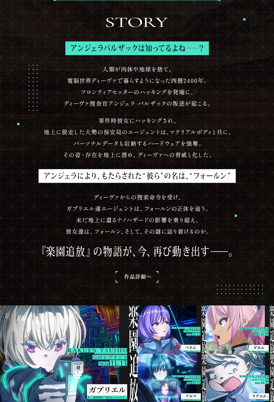 STORY アンジェラバルザックは知ってるよね――？人類が肉体や地球を捨て、電脳世界ディーヴァで暮らすようになった西暦2400年。フロンティアセッターのハッキングを発端に、ディーヴァ捜査官アンジェラ バルザックの叛逆が起こる。事件時彼女にハッキングされ、地上に脱走した大勢の保安局のエージェントは、マテリアルボディと共に、パーソナルデータも収納するハードウェアを強奪。その姿・存在を地上に潜め、ディーヴァへの脅威と化した。 アンジェラにより、もたらされた“彼ら”の名は、“フォールン” ディーヴァからの捜索命令を受け、ガブリエル達エージェントは、フォールンの正体を追う。未だ地上に遺るナノハザードの影響を乗り超え、彼女達は、フォールン、そして、その謎に辿り着けるのか。『楽園追放』の物語が、今、再び動き出す――。 作品詳細へ