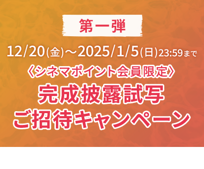 第一弾 12/20(金)～2025/1/5(日)23:59まで 〈シネマポイント会員限定〉完成披露試写ご招待キャンペーン