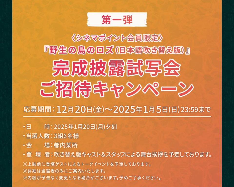 第一弾〈シネマポイント会員限定〉『野生の島のロズ（日本語吹き替え版）』完成披露試写会ご招待キャンペーン 応募期間：12月20日(金)～2025年1月5日(日)23:59まで 『野生の島のロズ（日本語吹き替え版）』 日時：2025年1月20日(月)夕刻　当選人数：3組6名様　会場：都内某所　登壇者：吹き替え版キャスト＆スタッフによる舞台挨拶を予定しております。 ※上映前に登壇ゲストによるトークイベントを予定しております。 ※詳細は当選者のみにご案内いたします。 ※内容が予告なく変更となる場合がございます。予めご了承ください。