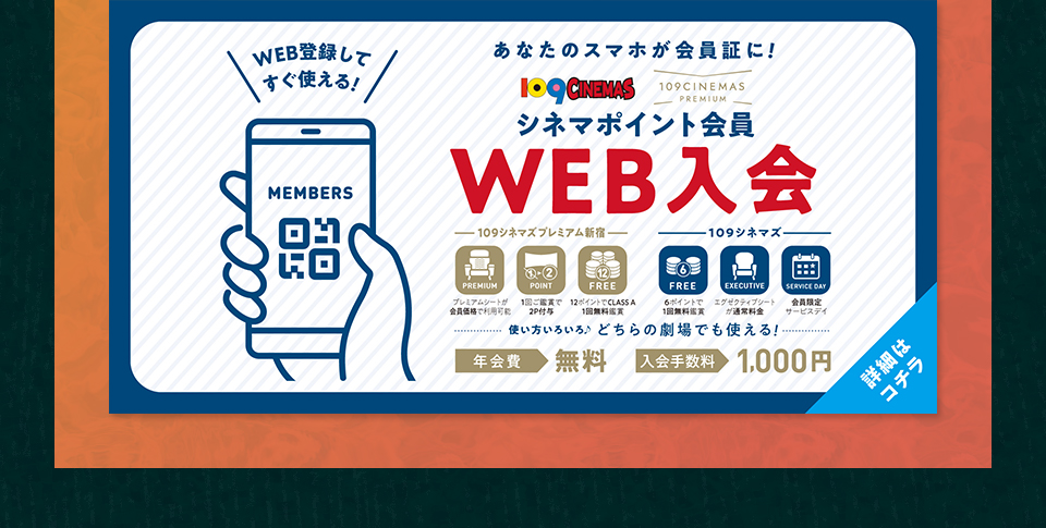 WEB登録してすぐ使える！ あなたのスマホが会員証に！ 109CINEMAS 109CINEMASPREMIUM シネマポイント会員WEB入会　使い方いろいろ♪どちらの劇場でも使える！ 年会費：無料 入会手数料：1,000円　詳細はコチラ