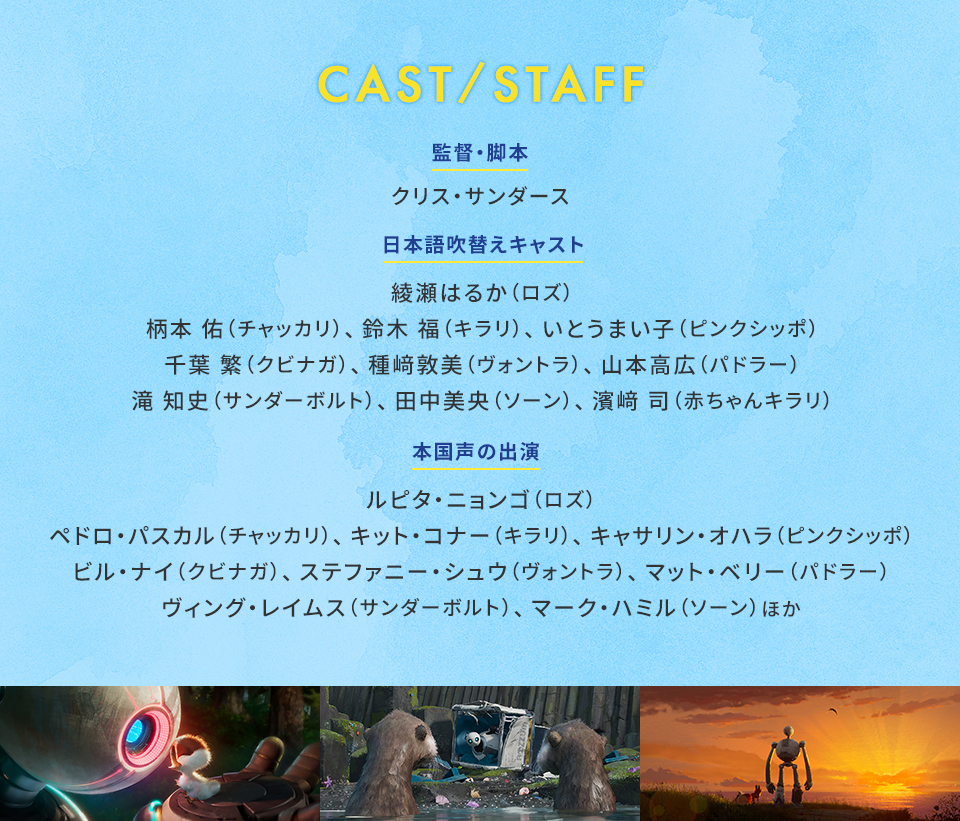 CAST/STAFF　監督・脚本：クリス・サンダース　日本語吹替えキャスト：綾瀬はるか（ロズ）、柄本 佑（チャッカリ）、鈴木 福（キラリ）、いとうまい子（ピンクシッポ）、千葉 繁（クビナガ）、種﨑敦美（ヴォントラ）、山本高広（パドラー）、滝 知史（サンダーボルト）、田中美央（ソーン）、濱﨑 司（赤ちゃんキラリ） 本国声の出演 ：ルピタ・ニョンゴ（ロズ）、ペドロ・パスカル（チャッカリ）、キット・コナー（キラリ）、キャサリン・オハラ（ピンクシッポ）、ビル・ナイ（クビナガ）、ステファニー・シュウ（ヴォントラ）、マット・ベリー（パドラー）、ヴィング・レイムス（サンダーボルト）、マーク・ハミル（ソーン）ほか