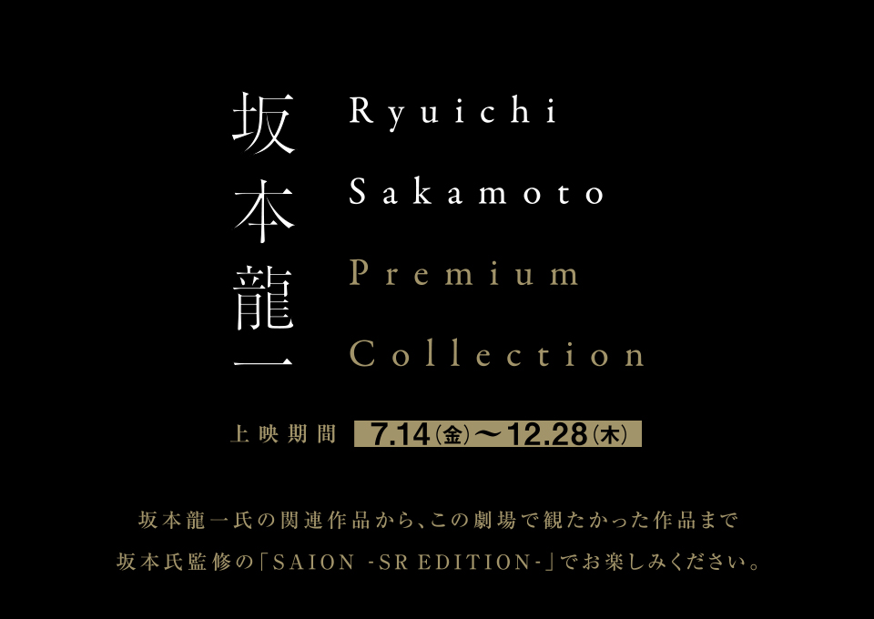 坂本龍一　Ryuichi Sakamoto Premium Collection 上映期間 7.14（金）～12.28（木）　坂本龍一氏の関連作品から、この劇場で観たかった作品まで坂本氏監修の「SAION-SREDITION-」でお楽しみください。