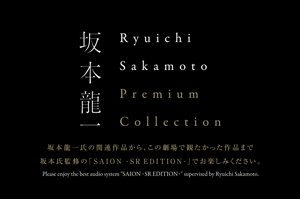 坂本龍一　Ryuichi Sakamoto Premium Collection 坂本龍一氏の関連作品から、この劇場で観たかった作品まで坂本氏監修の「SAION -SR EDITION-」でお楽しみください。 Please enjoy the best audio system “SAION -SR EDITION-” supervised by Ryuichi Sakamoto.