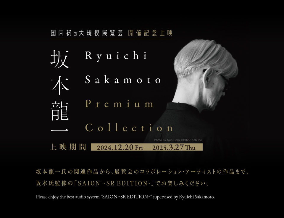 国内初の大規模展覧会 開催記念上映 坂本龍一　Ryuichi Sakamoto Premium Collection　上映期間 2024.12.20 Fri-2025.3.27 Thu　坂本龍一氏の関連作品から、展覧会のコラボレーション・アーティストの作品まで、坂本氏監修の「SAION -SR EDITION-」でお楽しみください。 Please enjoy the best audio system “SAION -SR EDITION-” supervised by Ryuichi Sakamoto.