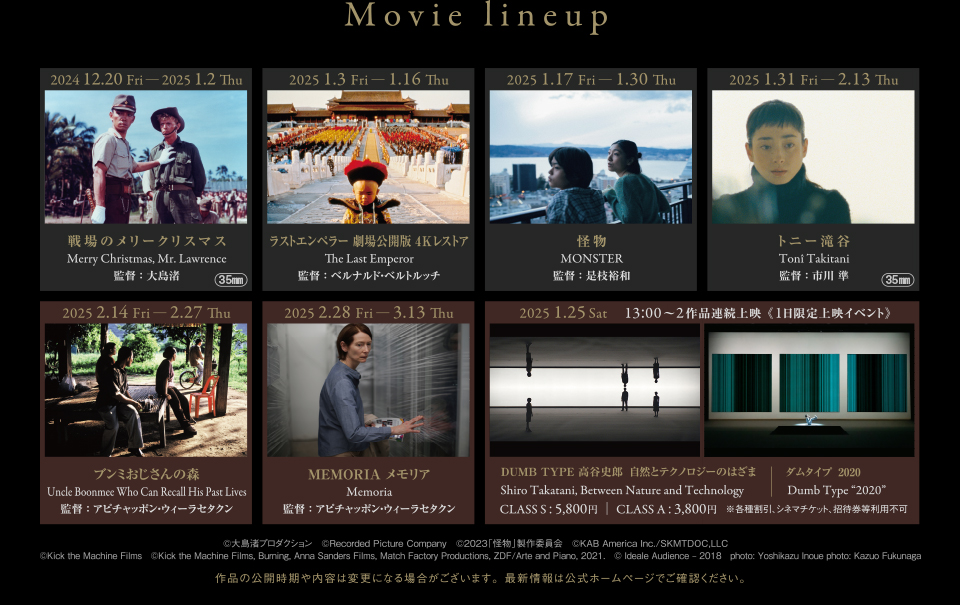 Movie lineup　2024 12.20 Fri ― 2025 1.2 Thu 戦場のメリークリスマス Merry Christmas, Mr. Lawrence 監督：大島渚 (35mm)　2025 1.3 Fri ― 1.16 Thu ラストエンペラー 劇場公開版 4Kレストア The Last Emperor 監督：ベルナルド・ベルトルッチ　2025 1.17 Fri ― 1.30 Thu 怪物 MONSTER 監督：是枝裕和　2025 1.31 Fri ― 2.13 Thu トニー滝谷 Tonî Takitani 監督：市川 準 (35mm)　2025 2.14 Fri ― 2.27 Thu ブンミおじさんの森 Uncle Boonmee Who Can Recall His Past Lives 監督：アピチャッポン・ウィーラセタクン　2025 2.28 Fri ― 3.13 Thu MEMORIA メモリア Memoria 監督：アピチャッポン・ウィーラセタクン　2025 1.25 Sat 13:00〜2作品連続上映 《1日限定上映イベント》 DUMB TYPE 高谷史郎　自然とテクノロジーのはざま Shiro Takatani, Between Nature and Technology ダムタイプ Dumb Type CLASS S : 5,800円 ｜ CLASS A : 3,800円 ※各種割引、シネマチケット、招待券等利用不可　©大島渚プロダクション　©Recorded Picture Company　©2023「怪物」製作委員会　©KAB America Inc./SKMTDOC,LLC　©Kick the Machine Films　©Kick the Machine Films, Burning, Anna Sanders Films, Match Factory Productions, ZDF/Arte and Piano, 2021.　© Ideale Audience – 2018　photo: Yoshikazu Inoue photo: Kazuo Fukunaga　作品の公開時期や内容は変更になる場合がございます。最新情報は公式ホームページでご確認ください。