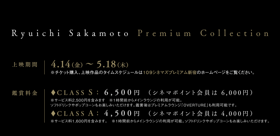 Ryuichi Sakamoto Premium Collection 上映期間　4.14（金）～5.18（木）※チケット購入、上映作品のタイムスケジュールは１０９シネマズプレミアム新宿のホームページをご覧ください。 　鑑賞料金　◆CLASS S	：6,500円	 （シネマポイント会員は 6,000円）　※サービス料2,500円を含みます　※1時間前からメインラウンジの利用が可能。ソフトドリンクやポップコーンもお楽しみいただけます。鑑賞後はプレミアムラウンジ「OVERTURE」も利用可能です。　◆CLASS A	：　4,500円	 （シネマポイント会員は 4,000円）　※サービス料1,600円を含みます。　※1時間前からメインラウンジの利用が可能。ソフトドリンクやポップコーンもお楽しみいただけます。