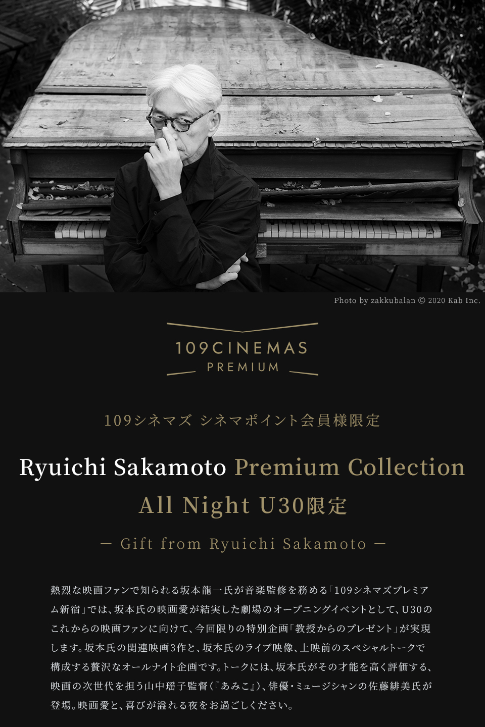109シネマズ PREMIUM 109シネマズ シネマポイント会員様限定 Ryuichi Sakamoto Premium Collection All Night U30限定 － Gift from Ryuichi Sakamoto － 熱烈な映画ファンで知られる坂本龍一氏が音楽監修を務める「109シネマズプレミアム新宿」では、坂本氏の映画愛が結実した劇場のオープニングイベントとして、U30のこれからの映画ファンに向けて、今回限りの特別企画「教授からのプレゼント」が実現します。坂本氏の関連映画3作と、坂本氏のライブ映像、上映前のスペシャルトークで構成する贅沢なオールナイト企画です。トークには、坂本氏がその才能を高く評価する、映画の次世代を担う山中瑶子監督（『あみこ』）、俳優・ミュージシャンの佐藤緋美氏が登場。映画愛と、喜びが溢れる夜をお過ごしください。