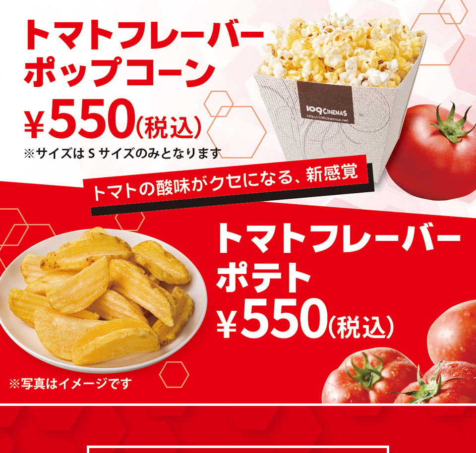 トマトフレーバーポップコーン ￥550(税込) ※サイズはSサイズのみとなります　トマトの酸味がクセになる、新感覚　トマトフレーバーポテト ￥550(税込)　※写真はイメージです