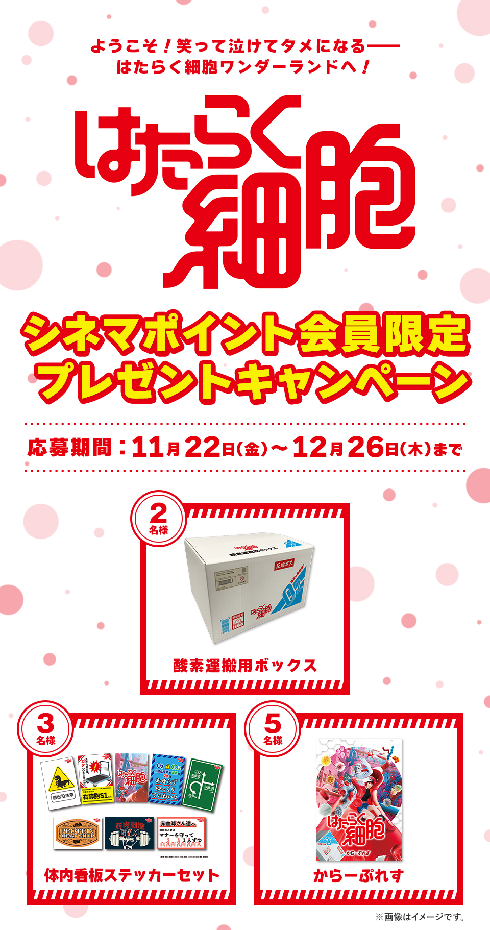 ようこそ！笑って泣けてタメになる―― はたらく細胞ワンダーランドへ！『はたらく細胞』シネマポイント会員限定プレゼントキャンペーン　応募期間：11月22日(金)～12月26日(木)まで　賞品：酸素運搬用ボックス 2名様　賞品：体内看板ステッカーセット 3名様　賞品：からーぷれす 5名様　※画像はイメージです。