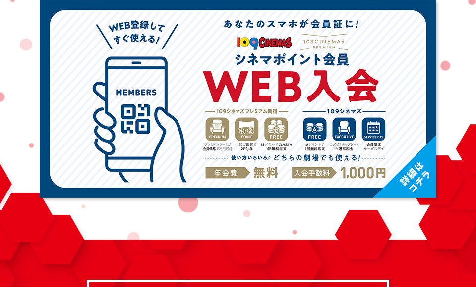 WEB登録してすぐ使える！ あなたのスマホが会員証に！ 109CINEMAS 109CINEMASPREMIUM シネマポイント会員WEB入会　使い方いろいろ♪どちらの劇場でも使える！ 年会費：無料 入会手数料：1,000円　詳細はコチラ