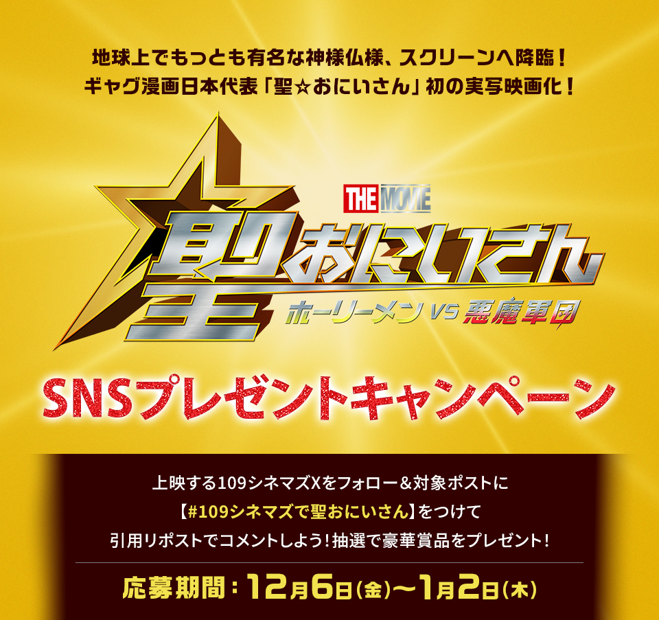 地球上でもっとも有名な神様仏様、スクリーンへ降臨！ギャグ漫画日本代表「聖☆おにいさん」初の実写映画化！ 『聖☆おにいさん THE MOVIE～ホーリーメン VS 悪魔軍団～』SNSプレゼントキャンペーン　上映する109シネマズXをフォロー＆対象ポストに【#109シネマズで聖おにいさん】をつけて、引用リポストでコメントしよう！抽選で豪華賞品をプレゼント！ 応募期間：12月6日(金)～1月2日(木)