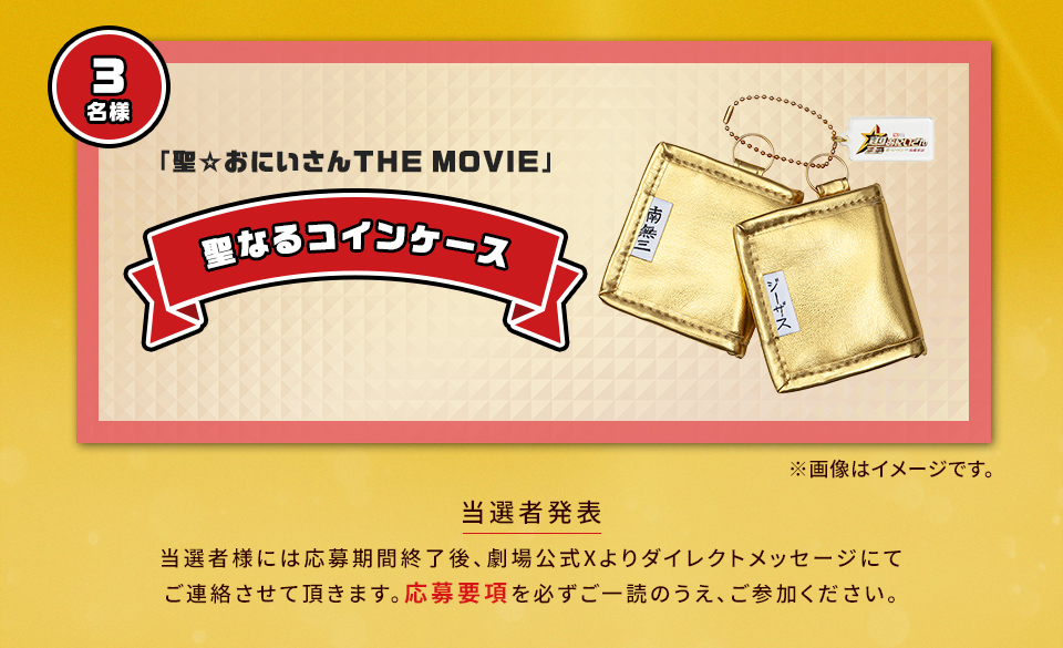 賞品：「聖☆おにいさんTHE MOVIE」聖なるコインケース 3名様　※画像はイメージです。　当選者発表 当選者様には応募期間終了後、劇場公式Xよりダイレクトメッセージにてご連絡させて頂きます。応募要項を必ずご一読のうえ、ご参加ください。