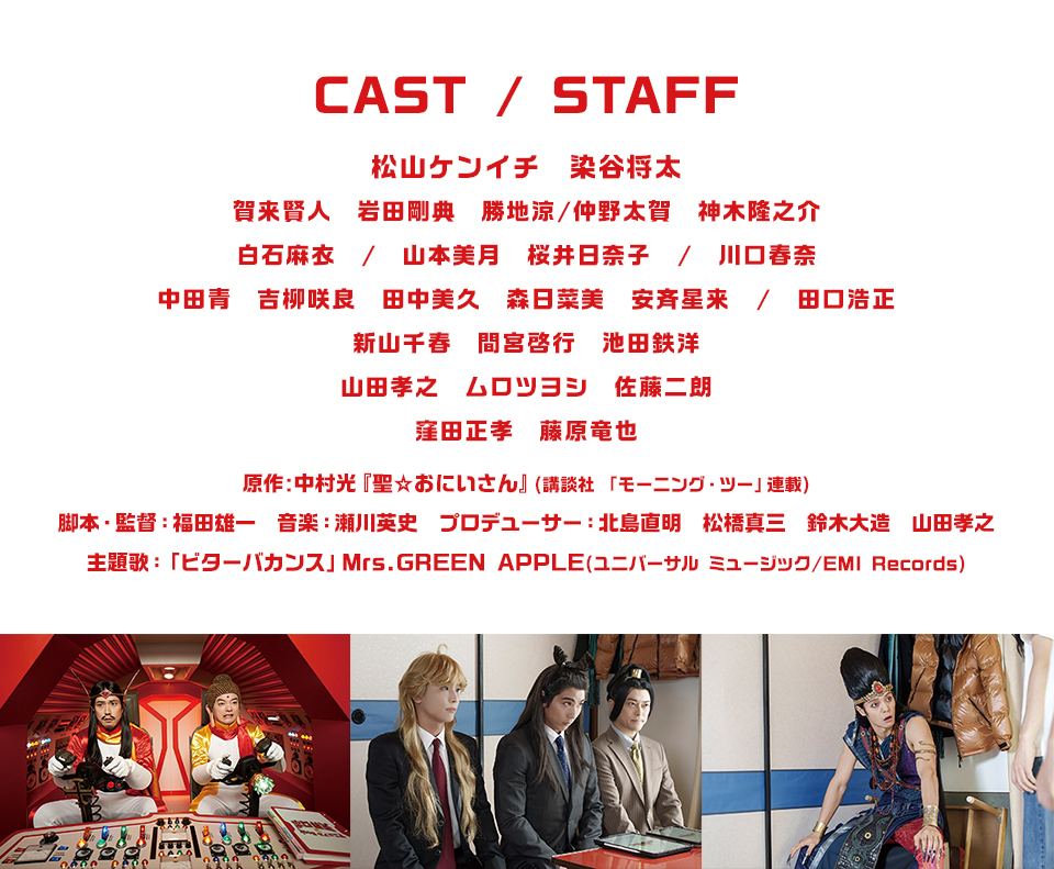 CAST/STAFF　松山ケンイチ　染谷将太　賀来賢人　岩田剛典　勝地涼/仲野太賀　神木隆之介　白石麻衣/山本美月　桜井日奈子/川口春奈　中田青　吉柳咲良　田中美久　森日菜美　安斉星来/田口浩正　新山千春　間宮啓行　池田鉄洋　山田孝之　ムロツヨシ　佐藤二朗　窪田正孝　藤原竜也　原作:中村光『聖☆おにいさん』(講談社 「モーニング・ツー」連載)　脚本・監督：福田雄一　音楽：瀬川英史　プロデューサー：北島直明　松橋真三　鈴木大造　山田孝之　主題歌：「ビターバカンス」Mrs.GREEN APPLE(ユニバーサル ミュージック/EMI Records)