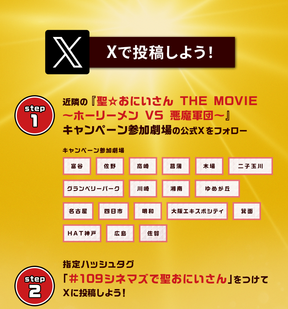 Xで投稿しよう！　step1　近隣の映画『聖☆おにいさん THE MOVIE～ホーリーメン VS 悪魔軍団～』キャンペーン参加劇場の公式Xをフォロー　キャンペーン参加劇場　富谷 佐野 高崎 菖蒲 木場 二子玉川 グランベリーパーク 川崎 湘南 ゆめが丘 名古屋 四日市 明和 大阪エキスポシティ 箕面 HAT神戸 広島 佐賀　step2 指定ハッシュタグ「#109シネマズで聖おにいさん」をつけてXに投稿しよう！