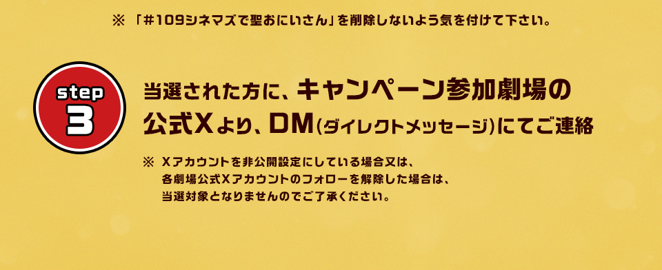 ※「#109シネマズで聖おにいさん」を削除しないよう気を付けて下さい。　step3 当選された方に、キャンペーン参加劇場の公式Xより、DM(ダイレクトメッセージ)にてご連絡　※ Xアカウントを非公開設定にしている場合又は、各劇場公式Xアカウントのフォローを解除した場合は、当選対象となりませんのでご了承ください。