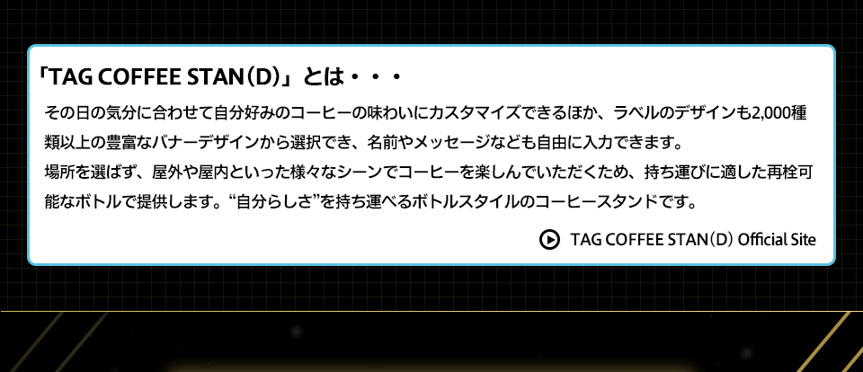 「TAG COFFEE STAN(D)」とは・・・その日の気分に合わせて自分好みのコーヒーの味わいにカスタマイズできるほか、ラベルのデザインも2,000種類以上の豊富なバナーデザインから選択でき、名前やメッセージなども自由に入力できます。場所を選ばず、屋外や屋内といった様々なシーンでコーヒーを楽しんでいただくため、持ち運びに適した再栓可能なボトルで提供します。“自分らしさ”を持ち運べるボトルスタイルのコーヒースタンドです。