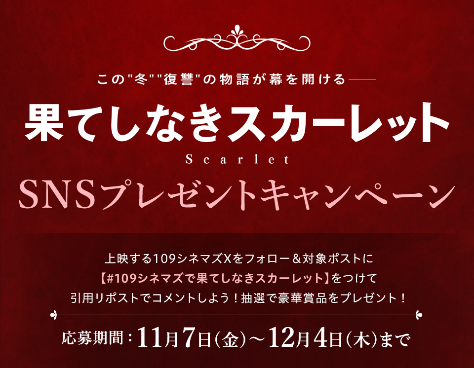 この“冬”“復讐”の物語が幕を開ける── 『果てしなきスカーレット』SNSプレゼントキャンペーン　上映する109シネマズXをフォロー＆対象ポストに【#109シネマズで果てしなきスカーレット】をつけて引用リポストでコメントしよう！抽選で豪華賞品をプレゼント！ 応募期間：11月7日(金)～12月4日(木)まで