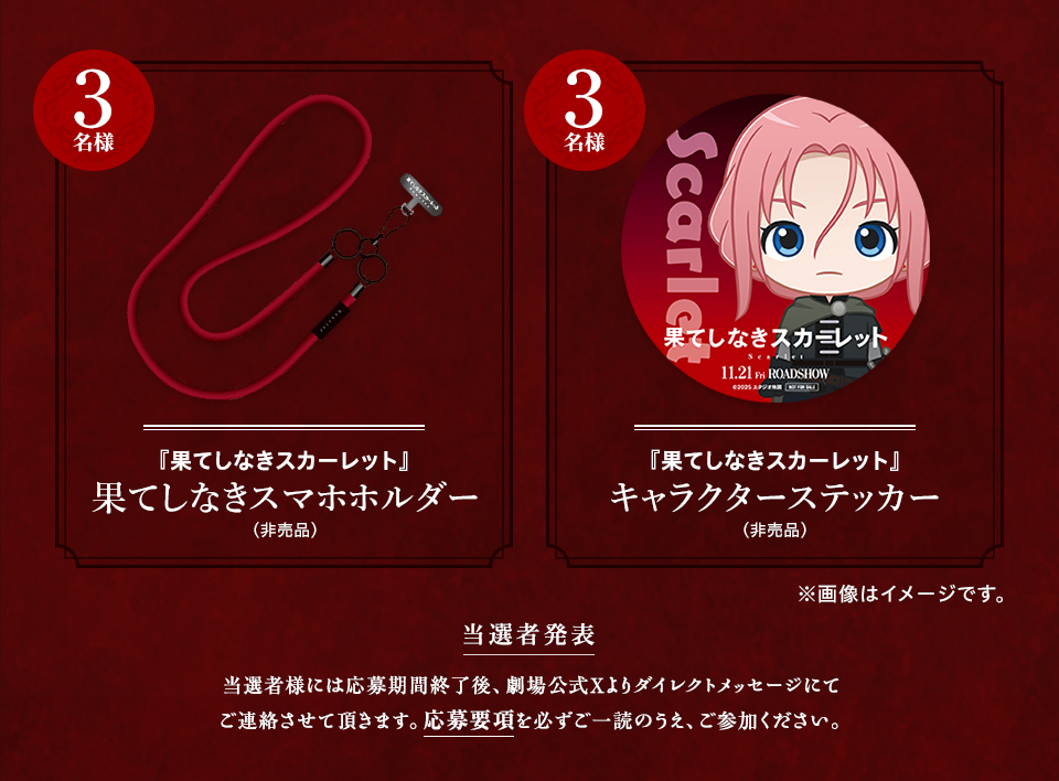 賞品：『果てしなきスカーレット』果てしなきスマホホルダー（非売品） 3名様　賞品：『果てしなきスカーレット』キャラクターステッカー（非売品） 3名様　※画像はイメージです。 当選者発表 当選者様には応募期間終了後、劇場公式Xよりダイレクトメッセージにてご連絡させて頂きます。応募要項を必ずご一読のうえ、ご参加ください。