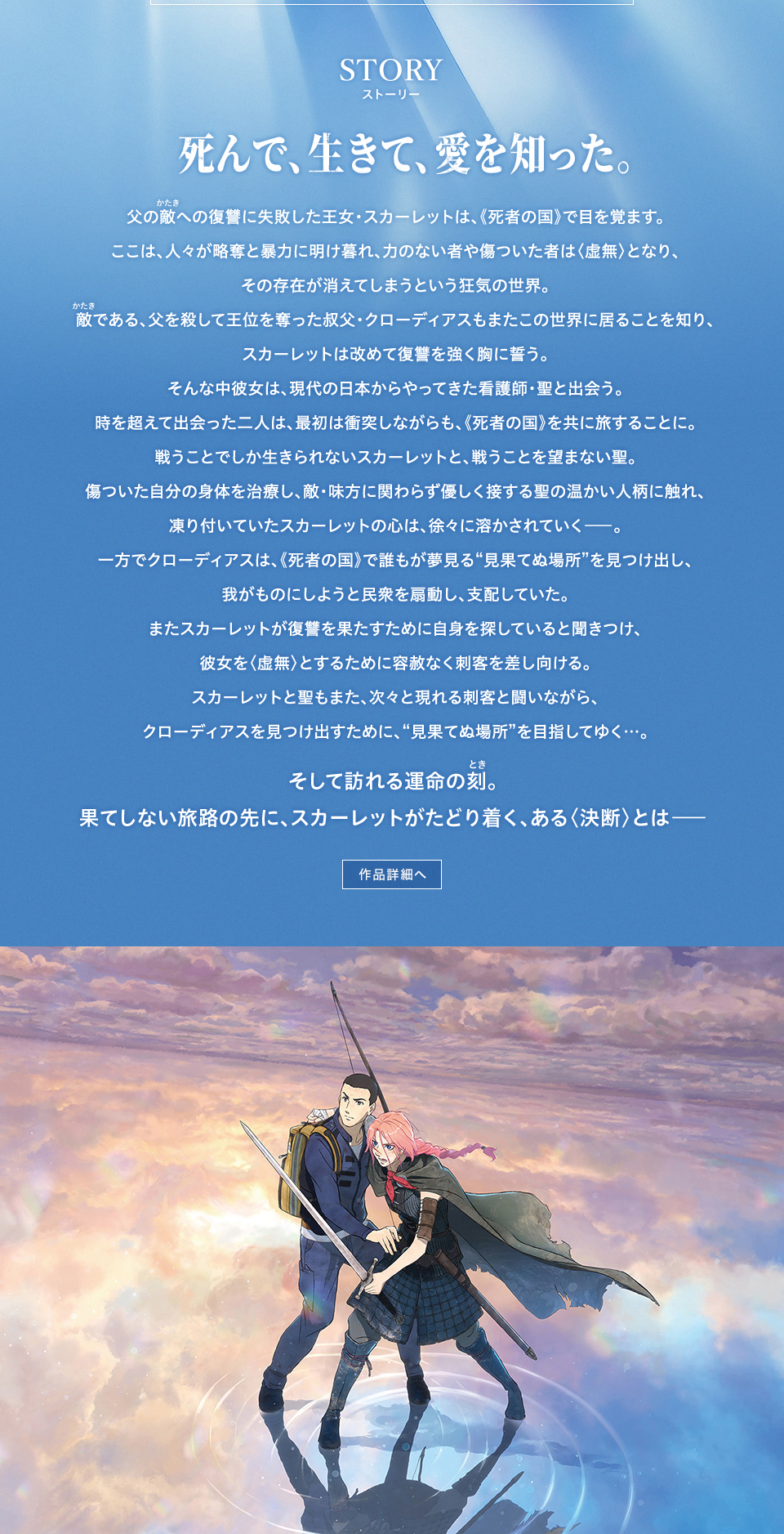 STORY ストーリー　死んで、生きて、愛を知った。父の敵(かたき)への復讐に失敗した王女・スカーレットは、《死者の国》で目を覚ます。ここは、人々が略奪と暴力に明け暮れ、力のない者や傷ついた者は〈虚無〉となり、その存在が消えてしまうという狂気の世界。敵(かたき)である、父を殺して王位を奪った叔父・クローディアスもまたこの世界に居ることを知り、スカーレットは改めて復讐を強く胸に誓う。そんな中彼女は、現代の日本からやってきた看護師・聖と出会う。時を超えて出会った二人は、最初は衝突しながらも、《死者の国》を共に旅することに。戦うことでしか生きられないスカーレットと、戦うことを望まない聖。傷ついた自分の身体を治療し、敵・味方に関わらず優しく接する聖の温かい人柄に触れ、凍り付いていたスカーレットの心は、徐々に溶かされていく―。一方でクローディアスは、《死者の国》で誰もが夢見る“見果てぬ場所”を見つけ出し、我がものにしようと民衆を扇動し、支配していた。またスカーレットが復讐を果たすために自身を探していると聞きつけ、彼女を〈虚無〉とするために容赦なく刺客を差し向ける。スカーレットと聖もまた、次々と現れる刺客と闘いながら、クローディアスを見つけ出すために、“見果てぬ場所”を目指してゆく…。そして訪れる運命の刻(とき)。果てしない旅路の先に、スカーレットがたどり着く、ある〈決断〉とは――　作品詳細へ