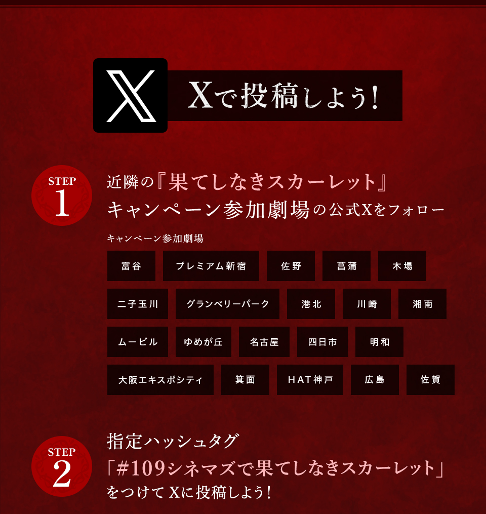 Xで投稿しよう！　STEP1 近隣の『果てしなきスカーレット』キャンペーン参加劇場の公式Xをフォロー　キャンペーン参加劇場 富谷 プレミアム新宿 佐野 菖蒲 木場 二子玉川 グランベリーパーク 港北 川崎 湘南 ムービル ゆめが丘 名古屋 四日市 明和 大阪エキスポシティ 箕面 HAT神戸 広島 佐賀　STEP2 指定ハッシュタグ「#109シネマズで果てしなきスカーレット」をつけてXに投稿しよう！