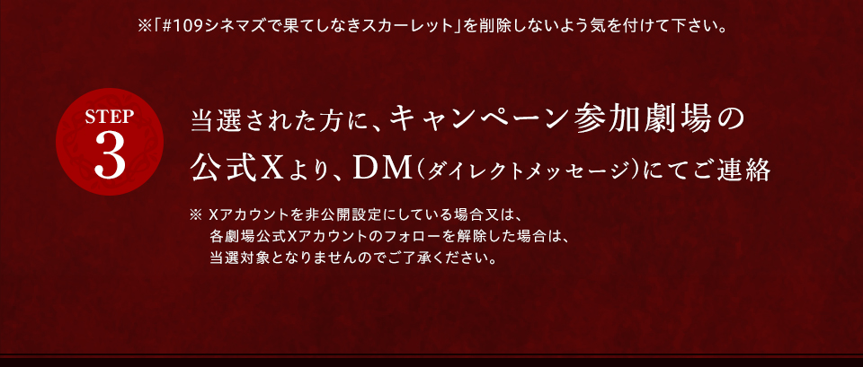 ※「#109シネマズで果てしなきスカーレット」を削除しないよう気を付けて下さい。 STEP3 当選された方に、キャンペーン参加劇場の公式Xより、DM(ダイレクトメッセージ)にてご連絡　※ Xアカウントを非公開設定にしている場合又は、各劇場公式Xアカウントのフォローを解除した場合は、当選対象となりませんのでご了承ください。
