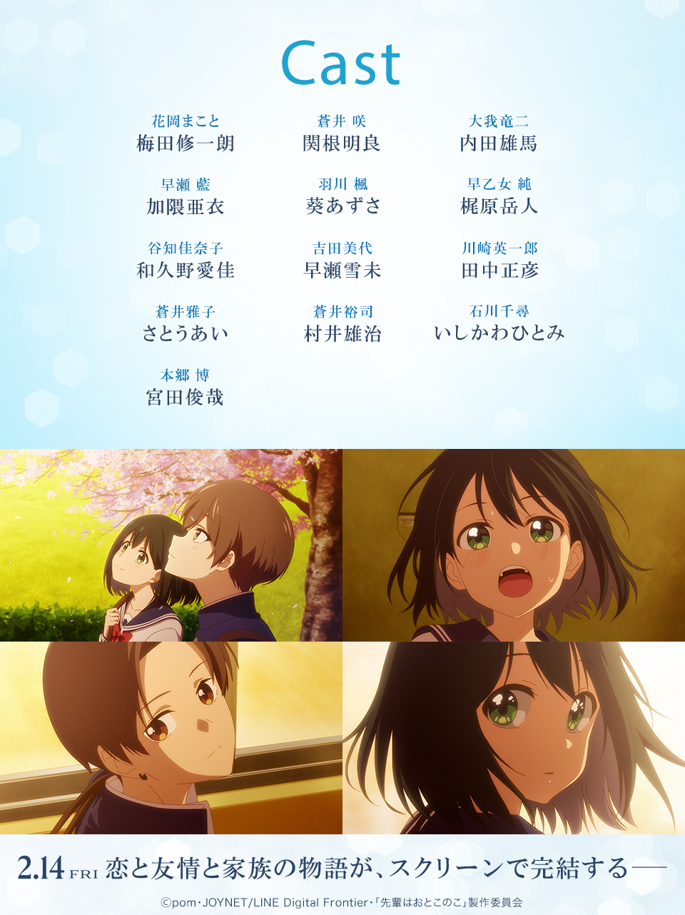 Cast　花岡まこと：梅田修一朗　蒼井 咲：関根明良　大我竜二：内田雄馬　早瀬 藍：加隈亜衣　羽川 楓：葵あずさ　早乙女 純：梶原岳人　谷知佳奈子：和久野愛佳　吉田美代：早瀬雪未　川崎英一郎：田中正彦　蒼井雅子：さとうあい　蒼井裕司：村井雄治　石川千尋：いしかわひとみ　本郷 博：宮田俊哉　2.14 FRI 恋と友情と家族の物語が、スクリーンで完結する― Ⓒpom・JOYNET/LINE Digital Frontier・「先輩はおとこのこ」製作委員会