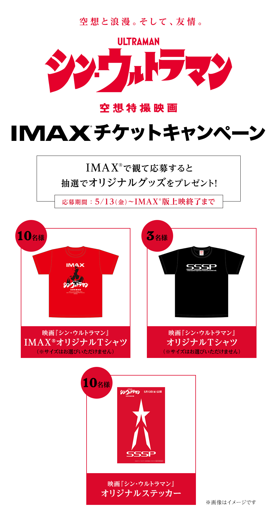 空想と浪漫。そして、友情。『シン・ウルトラマン』IMAXチケットキャンペーン　IMAX®で観て応募すると抽選でオリジナルグッズをプレゼント！　応募期間：5/13（金）～IMAX版上映終了まで　賞品1：映画『シン・ウルトラマン』IMAX® オリジナルTシャツ（※サイズはお選びいただけません）　１０名様　賞品2：映画『シン・ウルトラマン』オリジナルTシャツ（サイズはお選びいただけません）　賞品3：映画『シン・ウルトラマン』オリジナルステッカー　１０名様
