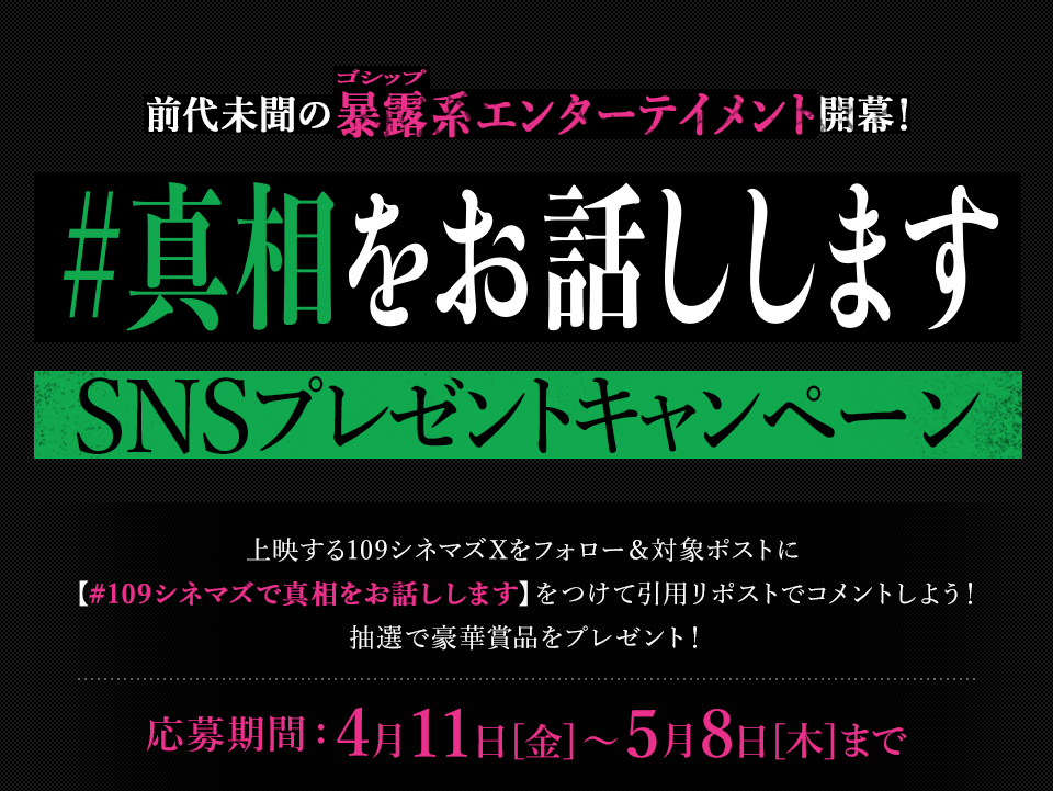 前代未聞の暴露(ゴシップ)系エンターテイメント開幕！『#真相をお話しします』SNSプレゼントキャンペーン 上映する109シネマズXをフォロー＆対象ポストに【#109シネマズで真相をお話しします】をつけて引用リポストでコメントしよう！抽選で豪華賞品をプレゼント！ 応募期間：4月11日[金]～5月8日[木]まで