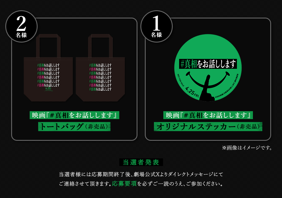 賞品：映画『#真相をお話しします』トートバック(非売品) 2名様　賞品：映画『#真相をお話しします』オリジナルステッカー(非売品) 1名様　※画像はイメージです。　当選者発表 当選者様には応募期間終了後、劇場公式Xよりダイレクトメッセージにてご連絡させて頂きます。応募要項を必ずご一読のうえ、ご参加ください。