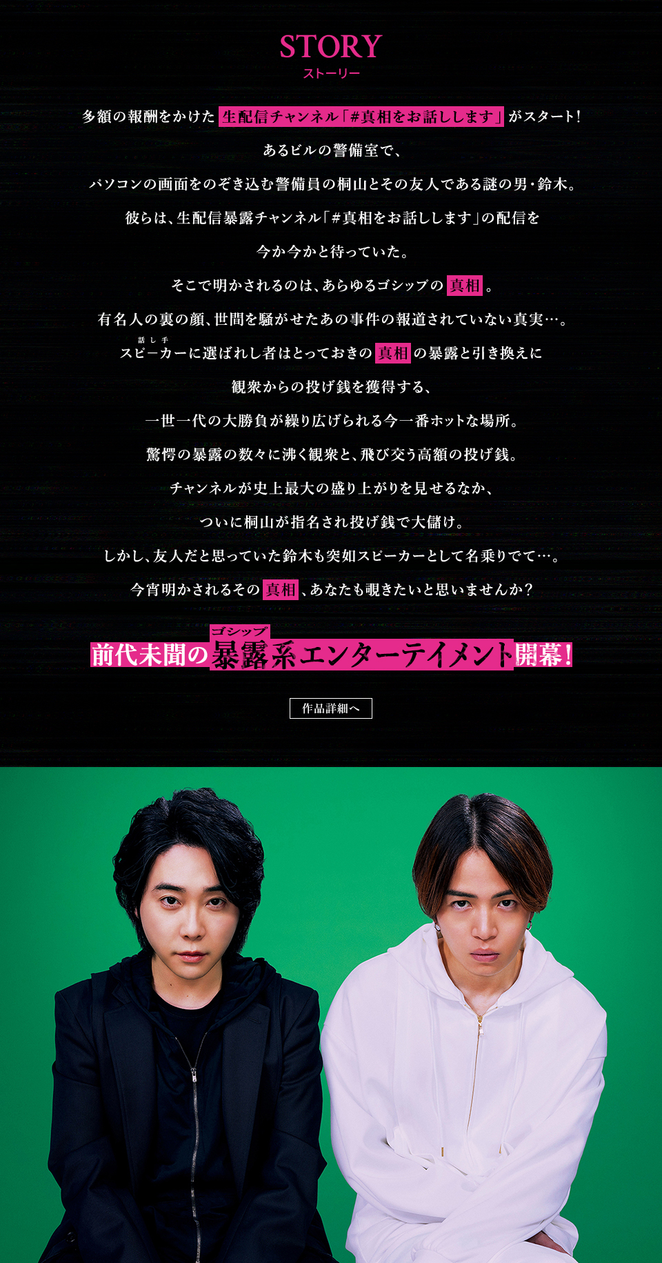 STORY ストーリー　多額の報酬をかけた生配信チャンネル「#真相をお話しします」がスタート！あるビルの警備室で、パソコンの画面をのぞき込む警備員の桐山とその友人である謎の男・鈴木。彼らは、生配信暴露チャンネル「#真相をお話しします」の配信を今か今かと待っていた。そこで明かされるのは、あらゆるゴシップの真相。有名人の裏の顔、世間を騒がせたあの事件の報道されていない真実…。スピーカー(話し手)に選ばれし者はとっておきの真相の暴露と引き換えに観衆からの投げ銭を獲得する、一世一代の大勝負が繰り広げられる今一番ホットな場所。驚愕の暴露の数々に沸く観衆と、飛び交う高額の投げ銭。チャンネルが史上最大の盛り上がりを見せるなか、ついに桐山が指名され投げ銭で大儲け。しかし、友人だと思っていた鈴木も突如スピーカーとして名乗りでて…。今宵明かされるその真相、あなたも覗きたいと思いませんか？前代未聞の暴露(ゴシップ)系エンターテインメント開幕！　作品詳細へ