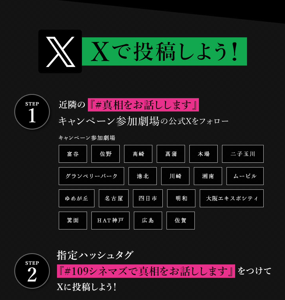 Xで投稿しよう！　STEP1 近隣の『#真相をお話しします』キャンペーン参加劇場の公式Xをフォロー　キャンペーン参加劇場　富谷 佐野 高崎 菖蒲 木場 二子玉川 グランベリーパーク 港北 川崎 湘南 ムービル ゆめが丘 名古屋 四日市 明和 大阪エキスポシティ 箕面 HAT神戸 広島 佐賀　STEP2 指定ハッシュタグ『#真相をお話しします』をつけてXに投稿しよう！