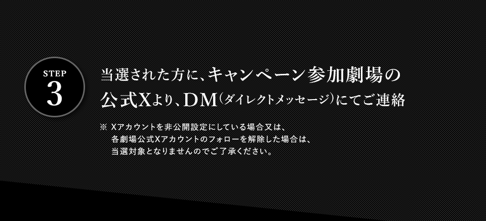 ※「#109シネマズで真相をお話しします」を削除しないよう気を付けて下さい。　STEP3 当選された方に、キャンペーン参加劇場の公式Xより、DM(ダイレクトメッセージ)にてご連絡　※ Xアカウントを非公開設定にしている場合又は、各劇場公式Xアカウントのフォローを解除した場合は、当選対象となりませんのでご了承ください。