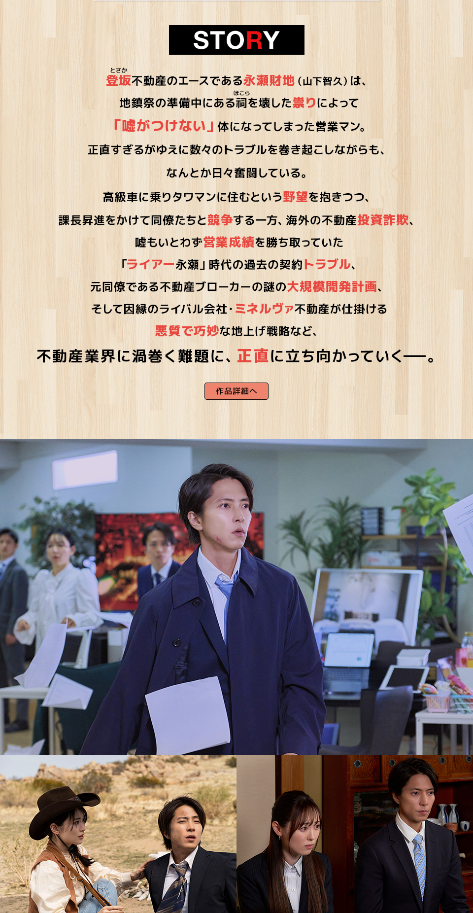 STORY　登坂(とさか)不動産のエースである永瀬財地(山下智久)は、地鎮祭の準備中にある祠(ほこら)を壊した祟りによって「嘘がつけない」体になってしまった営業マン。正直すぎるがゆえに数々のトラブルを巻き起こしながらも、なんとか日々奮闘している。高級車に乗りタワマンに住むという野望を抱きつつ、課長昇進をかけて同僚たちと競争する一方、海外の不動産投資詐欺、嘘もいとわず営業成績を勝ち取っていた「ライアー永瀬」時代の過去の契約トラブル、元同僚である不動産ブローカーの謎の大規模開発計画、そして因縁のライバル会社・ミネルヴァ不動産が仕掛ける悪質で巧妙な地上げ戦略など、不動産業界に渦巻く難題に、正直に立ち向かっていく―。　作品詳細へ