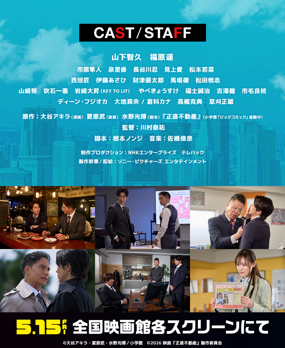 CAST/STAFF　山下智久 福原遥 市原隼人 泉里香 長谷川忍 見上愛 松本若菜 西垣匠 伊藤あさひ 財津優太郎 馬場徹 松田悟志 山﨑努 吹石一惠 岩﨑大昇(KEY TO LIT) やべきょうすけ 福士誠治 吉澤健 市毛良枝 ディーン・フジオカ 大地真央/倉科カナ 高橋克典 草刈正雄　原作：大谷アキラ(漫画) 夏原武(原案) 水野光博(脚本) 『正直不動産』(小学館「ビッグコミック」連載中)　監督：川村泰祐　脚本：根本ノンジ　音楽：佐橋俊彦　制作プロダクション：NHKエンタープライズ テレパック　製作幹事/配給：ソニー・ピクチャーズ エンタテインメント　5.15 FRI 全国映画館各スクリーンにて　©大谷アキラ・夏原武・水野光博／小学館　©2026 映画『正直不動産』製作委員会