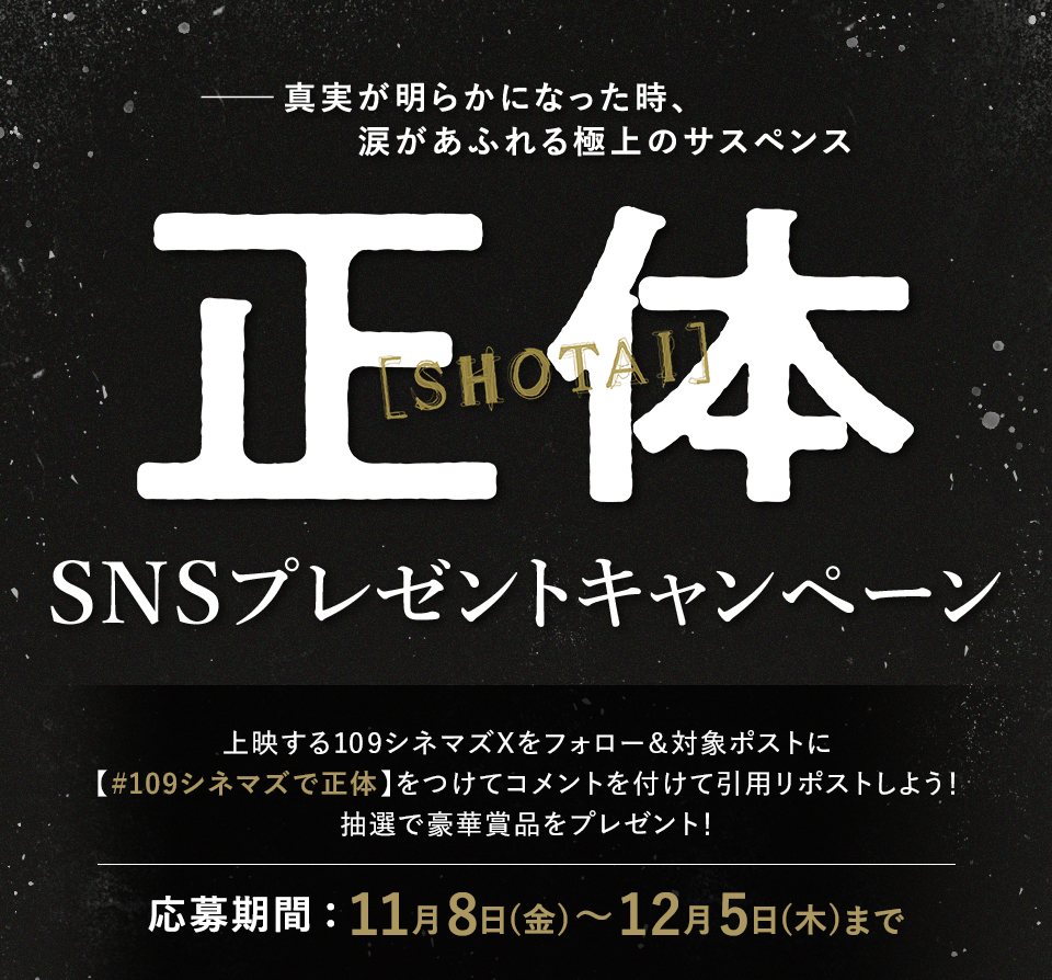 ――真実が明らかになった時、涙があふれる極上のサスペンス 『正体』SNSプレゼントキャンペーン　上映する109シネマズXをフォロー＆対象ポストに【#109シネマズで正体】をつけて、コメントをつけて引用リポストしよう！抽選で豪華賞品をプレゼント！ 応募期間：11月8日(金)～12月5日(木)まで