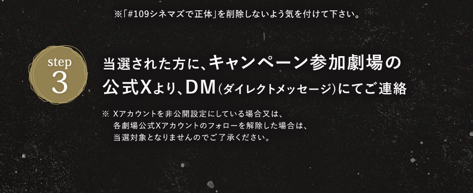 ※「#109シネマズで正体」を削除しないよう気を付けて下さい。　STEP3 当選された方に、キャンペーン参加劇場の公式Xより、DM(ダイレクトメッセージ)にてご連絡　※ Xアカウントを非公開設定にしている場合又は、各劇場公式Xアカウントのフォローを解除した場合は、当選対象となりませんのでご了承ください。