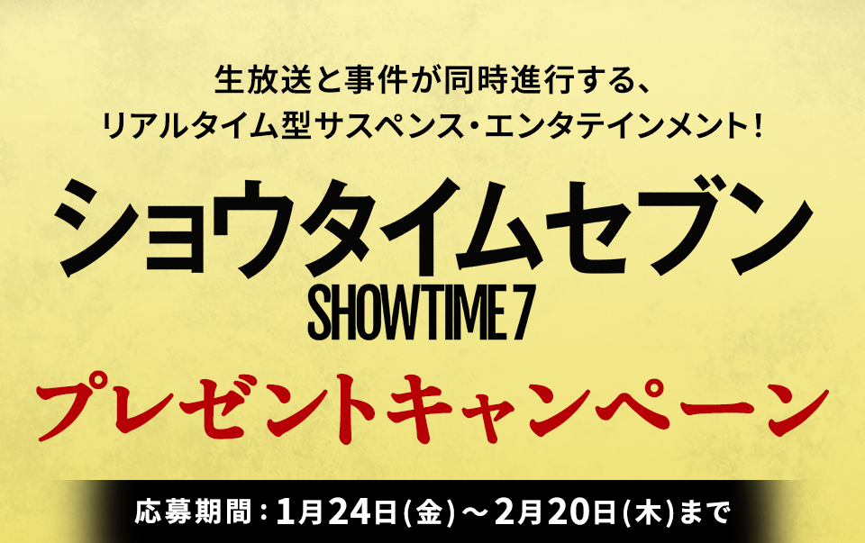 生放送と事件が同時進行する、 リアルタイム型サスペンス・エンタテインメント！ 『ショウタイムセブン』プレゼントキャンペーン　応募期間：1月24日(金)～2月20日(木)まで