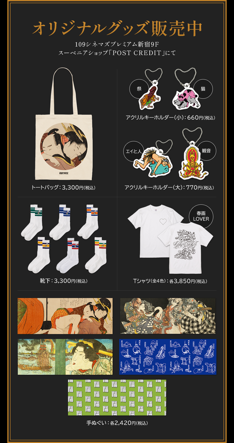 オリジナルグッズ販売中 109シネマズプレミアム新宿9F スーベニアショップ「POST CREDIT」にて　トートバッグ：3,300円(税込)　祭・猫 アクリルキーホルダー(小)：660円(税込)　エイと人・観音 アクリルキーホルダー(大)：770円(税込)　靴下：3,300円(税込)　 春画LOVER Tシャツ(全4色)：各3,850円(税込)　手ぬぐい：各2,420円(税込)