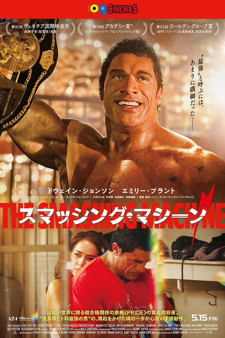 109CINEMAS　第82回 ヴェネチア国際映画祭 銀獅子賞(監督賞)受賞　第98回 アカデミー賞® ノミネート(メイクアップ＆ヘアスタイリング賞)　第83回 ゴールデングローブ賞 2部門ノミネート(主演男優賞、助演女優勝)　“最強”と呼ぶには、あまりに繊細だった―――　ドウェイン・ジョンソン エミリー・ブラント 『スマッシング・マシーン』 日本が世界に誇る総合格闘技の祭典《PRIDE》の黄金期前夜。“霊長類ヒト科最強の男”の、再起をかけた魂の一歩が心震わす感動作。 5.15 FRI